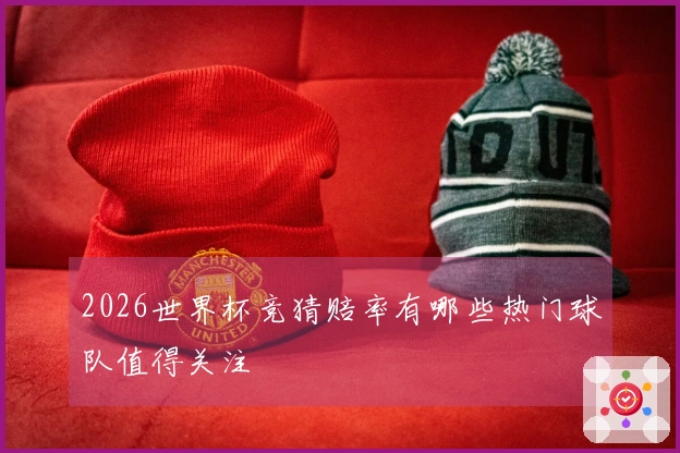 2026世界杯竞猜赔率有哪些热门球队值得关注